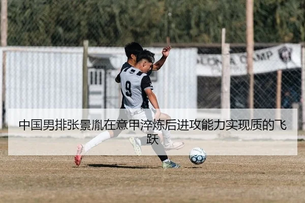 中国男排张景胤在意甲淬炼后进攻能力实现质的飞跃